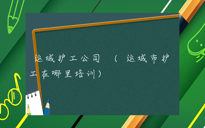 运城护工公司 (运城市护工在哪里培训)